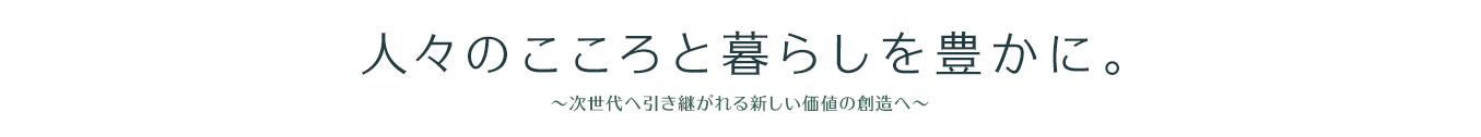 人々のこころと暮らしを豊かに。　～次世代へ引き継がれる新しい価値の創造へ～